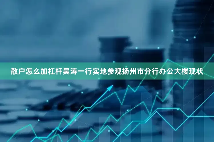 散户怎么加杠杆吴涛一行实地参观扬州市分行办公大楼现状