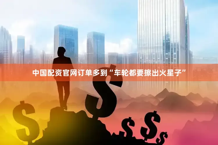 中国配资官网订单多到“车轮都要擦出火星子”