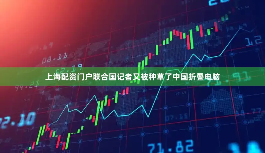 上海配资门户联合国记者又被种草了中国折叠电脑
