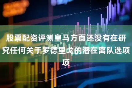 股票配资评测皇马方面还没有在研究任何关于罗德里戈的潜在离队选项