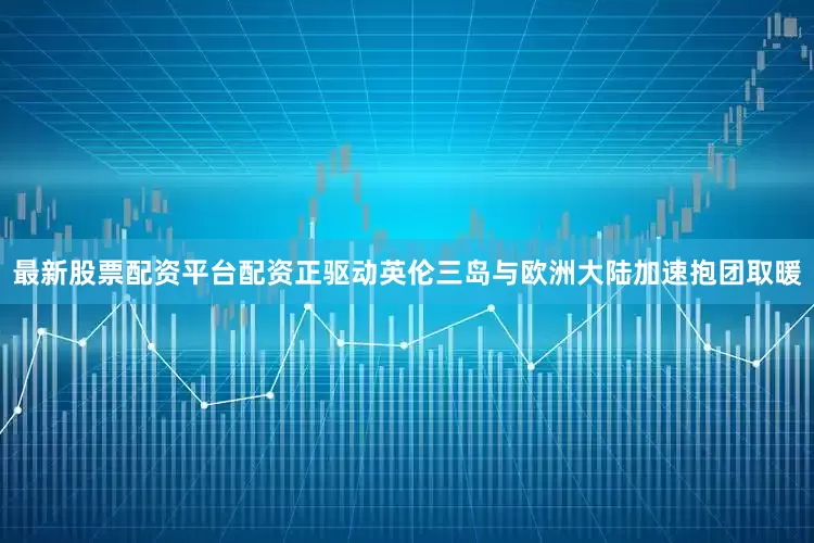 最新股票配资平台配资正驱动英伦三岛与欧洲大陆加速抱团取暖