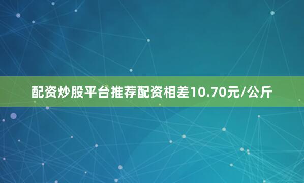 配资炒股平台推荐配资相差10.70元/公斤