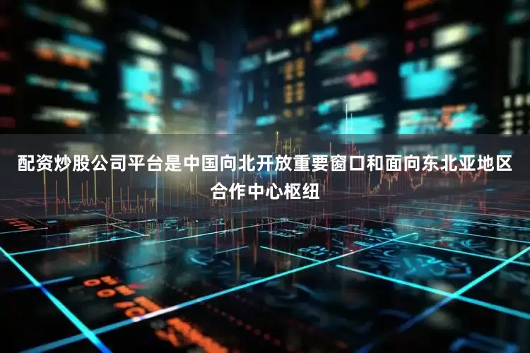 配资炒股公司平台是中国向北开放重要窗口和面向东北亚地区合作中心枢纽