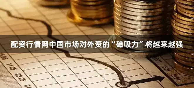 配资行情网中国市场对外资的“磁吸力”将越来越强