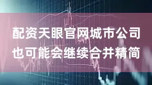 配资天眼官网城市公司也可能会继续合并精简